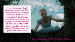 “From the moment I fell down that rabbit hole I’ve been told where I must go and who I must be. I’ve been shrunk, stretched, scratched and stuff in to a teapot. I’ve been accused of being Alice and not of being Alice but this is my dream. I’ll decide where it goes from here.” - Alice